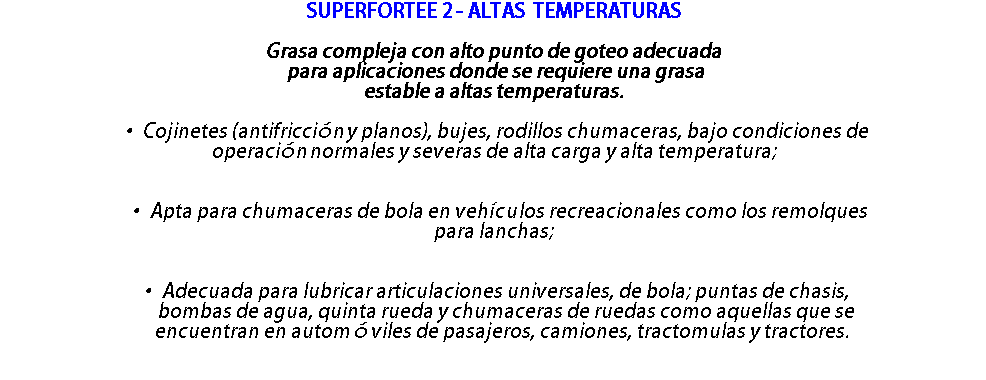 SUPERFORTEE 2 - ALTAS TEMPERATURAS Grasa compleja con alto punto de goteo adecuada para aplicaciones donde se requiere una grasa estable a altas temperaturas. • Cojinetes (antifricción y planos), bujes, rodillos chumaceras, bajo condiciones de operación normales y severas de alta carga y alta temperatura; • Apta para chumaceras de bola en vehículos recreacionales como los remolques para lanchas; • Adecuada para lubricar articulaciones universales, de bola; puntas de chasis, bombas de agua, quinta rueda y chumaceras de ruedas como aquellas que se encuentran en automóviles de pasajeros, camiones, tractomulas y tractores. 