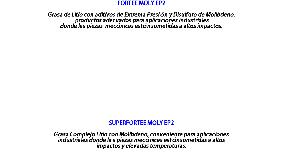 FORTEE MOLY EP2 Grasa de Litio con aditivos de Extrema Presión y Disulfuro de Molibdeno, productos adecuados para aplicaciones industriales donde las piezas mecánicas están sometidas a altos impactos. SUPERFORTEE MOLY EP2 Grasa Complejo Litio con Molibdeno, conveniente para aplicaciones industriales donde la s piezas mecánicas están sometidas a altos impactos y elevadas temperaturas. 