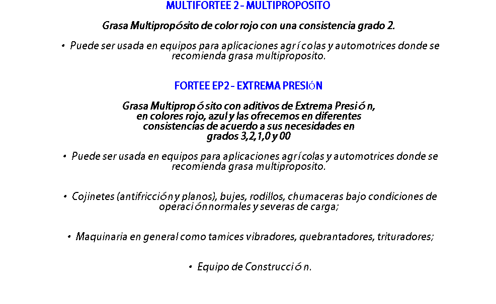 MULTIFORTEE 2 - MULTIPROPOSITO Grasa Multipropósito de color rojo con una consistencia grado 2. • Puede ser usada en equipos para aplicaciones agrícolas y automotrices donde se recomienda grasa multiproposito. FORTEE EP2 - EXTREMA PRESIÓN Grasa Multipropósito con aditivos de Extrema Presión, en colores rojo, azul y las ofrecemos en diferentes consistencias de acuerdo a sus necesidades en grados 3,2,1,0 y 00 • Puede ser usada en equipos para aplicaciones agrícolas y automotrices donde se recomienda grasa multiproposito. • Cojinetes (antifricción y planos), bujes, rodillos, chumaceras bajo condiciones de operación normales y severas de carga; • Maquinaria en general como tamices vibradores, quebrantadores, trituradores; • Equipo de Construcción. 